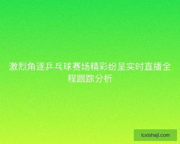 激烈角逐乒乓球赛场精彩纷呈实时直播全程跟踪分析