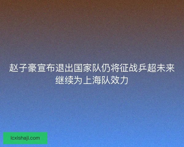 赵子豪宣布退出国家队仍将征战乒超未来继续为上海队效力
