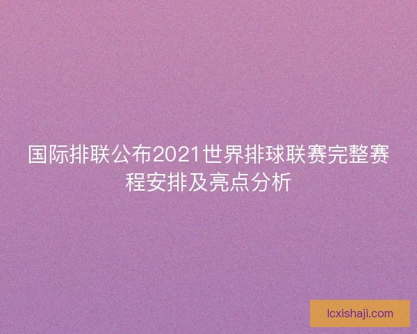 国际排联公布2021世界排球联赛完整赛程安排及亮点分析